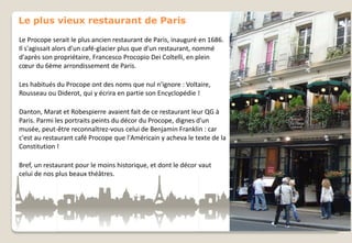 Le plus vieux restaurant de Paris
Le Procope serait le plus ancien restaurant de Paris, inauguré en 1686.
Il s'agissait alors d'un café-glacier plus que d'un restaurant, nommé
d'après son propriétaire, Francesco Procopio Dei Coltelli, en plein
cœur du 6ème arrondissement de Paris.
Les habitués du Procope ont des noms que nul n'ignore : Voltaire,
Rousseau ou Diderot, qui y écrira en partie son Encyclopédie !

Danton, Marat et Robespierre avaient fait de ce restaurant leur QG à
Paris. Parmi les portraits peints du décor du Procope, dignes d'un
musée, peut-être reconnaîtrez-vous celui de Benjamin Franklin : car
c'est au restaurant café Procope que l'Américain y acheva le texte de la
Constitution !
Bref, un restaurant pour le moins historique, et dont le décor vaut
celui de nos plus beaux théâtres.

 