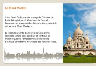 Le Mont Martyr

Saint Denis fut le premier martyr de l’histoire de
Paris. Décapité vers 250 en haut de l’actuel
Montmartre, le nom de la célèbre butte provient du
dérivé de « Mont Martyr ».

La légende raconte d’ailleurs que Saint Denis
récupéra sa tête sous son bras et continua de
marcher jusqu’à l’emplacement de l’actuelle
Basilique Saint Denis, nécropole des Rois de France.

 