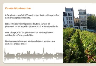Cuvée Montmartre
A l’angle des rues Saint Vincent et des Saules, découvrez les
dernières vignes de la Butte.
Jadis, elles couvraient presque toute sa surface et
produisait un vin appelé « picolo » (d’où le verbe picoler !).

Côté cépage, c’est un gamay que l’on vendange début
octobre, lors d’une grande fête.
Quelques centaines sont ainsi produites et vendues aux
enchères chaque année.

 