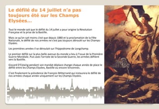 Le défilé du 14 juillet n’a pas
toujours été sur les Champs
Elysées…
Tout le monde sait que le défilé du 14 juillet a pour origine la Révolution
Française et la prise de la Bastille.
Mais ce qu’on sait moins c’est que depuis 1880 et la proclamation de la Fête
Nationale, le défilé de nos armées ne s’est pas toujours déroulé sur les ChampsElysées.

Les premières années il se déroulait sur l’hippodrome de Longchamp.
Le premier défilé sur la plus belle avenue du monde a lieu à l’issue de la Première
Guerre Mondiale. Puis avec l’arrivée de la Seconde Guerre, les armées défilent
vers la Bastille.
Giscard D’Estaing pendant son mandat déplace change chaque année de place le
défilé entre les Champs Elysées, Bastille ou encore Vincennes.
C’est finalement la présidence de François Mitterrand qui instaurera le défilé de
nos armées chaque année uniquement sur les Champs Elysées.

 