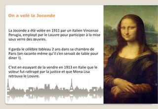 On a volé la Joconde

La Joconde a été volée en 1911 par un italien Vincenzo
Perugia, employé par le Louvre pour participer à la mise
sous verre des œuvres.
Il garda le célèbre tableau 2 ans dans sa chambre de
Paris (on raconte même qu’il s’en servait de table pour
diner !).
C’est en essayant de la vendre en 1913 en Italie que le
voleur fut rattrapé par la justice et que Mona Lisa
retrouva le Louvre.

 