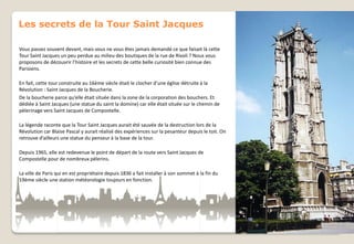 Les secrets de la Tour Saint Jacques
Vous passez souvent devant, mais vous ne vous êtes jamais demandé ce que faisait là cette
Tour Saint Jacques un peu perdue au milieu des boutiques de la rue de Rivoli ? Nous vous
proposons de découvrir l’histoire et les secrets de cette belle curiosité bien connue des
Parisiens.
En fait, cette tour construite au 16ème siècle était le clocher d’une église détruite à la
Révolution : Saint Jacques de la Boucherie.
De la boucherie parce qu’elle était située dans la zone de la corporation des bouchers. Et
dédiée à Saint Jacques (une statue du saint la domine) car elle était située sur le chemin de
pèlerinage vers Saint Jacques de Compostelle.
La légende raconte que la Tour Saint Jacques aurait été sauvée de la destruction lors de la
Révolution car Blaise Pascal y aurait réalisé des expériences sur la pesanteur depuis le toit. On
retrouve d’ailleurs une statue du penseur à la base de la tour.
Depuis 1965, elle est redevenue le point de départ de la route vers Saint Jacques de
Compostelle pour de nombreux pèlerins.
La ville de Paris qui en est propriétaire depuis 1836 a fait installer à son sommet à la fin du
19ème siècle une station météorologie toujours en fonction.

 
