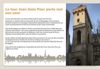 La tour Jean Sans Peur porte mal
son nom
La Tour Jean Sans Peur rue Etienne Marcel porte assez mal son nom.
Construite au 15ème siècle à la demande de Jean de Bourgogne, elle avait pour
première vocation de le protéger d’éventuelles représailles suite à l’assassinat de son
cousin (accessoirement le frère du roi Charles VI) qu’il avait commandité.
Jean de Bourgogne qui s’était lui-même surnommé Jean Sans Peur, n’était donc pas
vraiment sans crainte… Son cousin supprimé et Charles VI devenu fou, Jean devint l’un
des hommes les plus puissants du Royaume. Cette tour (la plus haute de Paris à
l’époque) lui permettait donc aussi de montrer sa puissance.
Sa peur d’être tué était légitime puisqu’il finira assassiné à son tour par des conseillers
du dauphin (le futur Charles VII), lors d’une entrevue avec celui-ci.
La Tour Jean Sans Peur est désormais la seule partie qui reste de l’Hôtel des Ducs de
Bourgogne.
Aujourd’hui elle est gérée par l’association des Amis de la tour Jean Sans Peur qui
organise les visites.

 