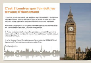 C’est à Londres que l’on doit les
travaux d’Haussmann
Et oui, c’est en visitant Londres que Napoléon III va commander la campagne de
travaux du fameux Baron. Il faut dire qu’après un terrible incendie au 17ème
siècle, la capitale anglaise fut presque totalement reconstruite et rénovée.
A l’inverse, Paris proposait un visage totalement Moyenâgeux au 19ème siècle :
des ruelles sombres et étroites, une insalubrité générale …
Et c’est ce contraste entre les deux villes qui va donner envie à l’Empereur, de
métamorphoser Paris pour doter la France d’une capitale aussi prestigieuse que
celle des Britanniques.
Et ce fut donc parti pour 17 ans de travaux pharaoniques (de 1853 à 1870) qui
façonneront le Paris que nous connaissons aujourd’hui…
Thank you London…

 