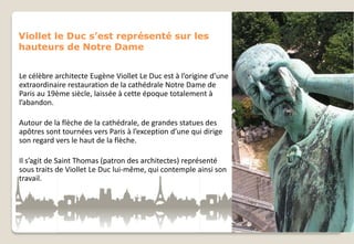 Viollet le Duc s’est représenté sur les
hauteurs de Notre Dame
Le célèbre architecte Eugène Viollet Le Duc est à l’origine d’une
extraordinaire restauration de la cathédrale Notre Dame de
Paris au 19ème siècle, laissée à cette époque totalement à
l’abandon.
Autour de la flèche de la cathédrale, de grandes statues des
apôtres sont tournées vers Paris à l’exception d’une qui dirige
son regard vers le haut de la flèche.

Il s’agit de Saint Thomas (patron des architectes) représenté
sous traits de Viollet Le Duc lui-même, qui contemple ainsi son
travail.

 