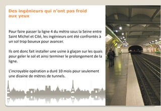 Des ingénieurs qui n’ont pas froid
aux yeux

Pour faire passer la ligne 4 du métro sous la Seine entre
Saint Michel et Cité, les ingénieurs ont été confrontés à
un sol trop boueux pour avancer.
Ils ont donc fait installer une usine à glaçon sur les quais
pour geler le sol et ainsi terminer le prolongement de la
ligne.
L’incroyable opération a duré 10 mois pour seulement
une dizaine de mètres de tunnels.

 