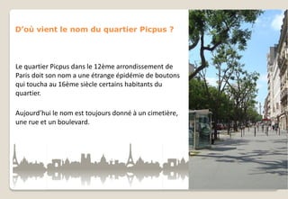 D’où vient le nom du quartier Picpus ?

Le quartier Picpus dans le 12ème arrondissement de
Paris doit son nom a une étrange épidémie de boutons
qui toucha au 16ème siècle certains habitants du
quartier.
Aujourd’hui le nom est toujours donné à un cimetière,
une rue et un boulevard.

 