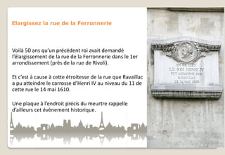 Elargissez la rue de la Ferronnerie

Voilà 50 ans qu’un précédent roi avait demandé
l’élargissement de la rue de la Ferronnerie dans le 1er
arrondissement (près de la rue de Rivoli).
Et c’est à cause à cette étroitesse de la rue que Ravaillac
a pu atteindre le carrosse d’Henri IV au niveau du 11 de
cette rue le 14 mai 1610.

Une plaque à l’endroit précis du meurtre rappelle
d’ailleurs cet évènement historique.

 