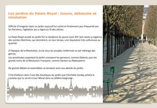 Les jardins du Palais Royal : luxure, débauche et
révolution
Difficile d’imaginer dans ce jardin aujourd’hui calme et finalement peu fréquenté par
les Parisiens, l’agitation qui y régna au fil des siècles.

Le Palais Royal accolé au jardin fut la résidence du jeune Louis XIV. Son neveu y organisa
des soirées libertines, qui donnèrent, en leur temps, une réputation très sulfureuse au
quartier.
A l’époque de la Révolution, la vie sous les arcades renfermait un joli mélange des
genres.
Les prostituées arpentant le jardin croisaient les penseurs, comme Diderot, puis les
grands noms de la Révolution Française, comme Danton ou Robespierre.
De grands débats et assemblées se tenaient ainsi aux abords du jardin.
C’est d’ailleurs dans l’une des boutiques du jardin que Charlotte Corday acheta le
couteau qui lui servit à tuer Marat dans sa célèbre baignoire…

 