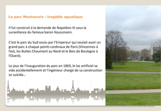 Le parc Montsouris : tragédie aquatique

Il fut construit à la demande de Napoléon III sous la
surveillance du fameux baron Haussmann.
C’est le parc du Sud voulu par l’Empereur qui voulait avoir un
grand parc à chaque points cardinaux de Paris (Vincennes à
l’est, les Buttes Chaumont au Nord et le Bois de Boulogne à
l’Ouest).
Le jour de l’inauguration du parc en 1869, le lac artificiel se
vida accidentellement et l’ingénieur chargé de sa construction
se suicida…

 