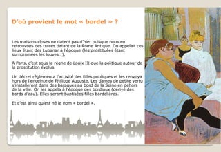 D’où provient le mot « bordel » ?

Les maisons closes ne datent pas d’hier puisque nous en
retrouvons des traces datant de la Rome Antique. On appelait ces
lieux étant des Lupanar à l’époque (les prostituées étant
surnommées les louves…).
A Paris, c’est sous le règne de Louix IX que la politique autour de
la prostitution évolua.
Un décret réglementa l’activité des filles publiques et les renvoya
hors de l’enceinte de Philippe Auguste. Les dames de petite vertu
s’installeront dans des baraques au bord de la Seine en dehors
de la ville. On les appela à l’époque des bordiaux (dérivé des
bords d’eau). Elles seront baptisées filles bordelières.
Et c’est ainsi qu’est né le nom « bordel ».

 