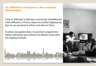 La télévision française a des origines
allemandes

C’est en 1943 que la télévision commença véritablement
à être diffusée en France, depuis les studios Cognacq Jay
dans la rue qui porte le même nom dans le 7ème.
En pleine occupation donc, les premiers programmes
étaient allemands pour distraire les blessés situés dans
des hôpitaux français.

 