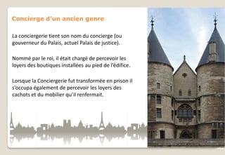 Concierge d’un ancien genre
La conciergerie tient son nom du concierge (ou
gouverneur du Palais, actuel Palais de justice).
Nommé par le roi, il était chargé de percevoir les
loyers des boutiques installées au pied de l’édifice.
Lorsque la Conciergerie fut transformée en prison il
s’occupa également de percevoir les loyers des
cachots et du mobilier qu’il renfermait.

 