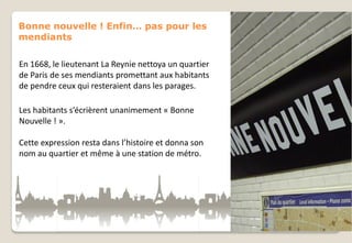 Bonne nouvelle ! Enfin… pas pour les
mendiants
En 1668, le lieutenant La Reynie nettoya un quartier
de Paris de ses mendiants promettant aux habitants
de pendre ceux qui resteraient dans les parages.
Les habitants s’écrièrent unanimement « Bonne
Nouvelle ! ».
Cette expression resta dans l’histoire et donna son
nom au quartier et même à une station de métro.

 