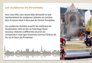 Les sculptures de Stravinsky
Vous vous êtes sans doute déjà demandé ce que
représentaient les sculptures colorées et animées
dans le bassin situé à deux pas du Centre Pompidou.
Ces sculptures réalisées à partir de matériaux de
récupération sont en fait un hommage façon
nouveau réalisme à différentes œuvres du
compositeur russe Igor Stravinsky comme l’Oiseau de
Feu ou le Sacre du Printemps.

 