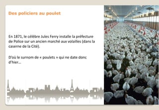 Des policiers au poulet

En 1871, le célèbre Jules Ferry installe la préfecture
de Police sur un ancien marché aux volailles (dans la
caserne de la Cité).
D’où le surnom de « poulets » qui ne date donc
d’hier…

 