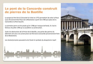 Le pont de la Concorde construit
de pierres de la Bastille
Le projet du Pont de la Concorde fut initié en 1772 permettant de relier la Place
Louis XV (renommée Place de la Révolution à partir de 1789 puis place de la
Concorde) à la Rive Gauche.
La première pierre ne fut posée qu’en 1788 par manque de fonds. Et c’est le
fameux 14 juillet 1789 qui va accélérer sa construction.
Suite à la destruction de la Prison de la Bastille, une partie des pierres du
bâtiment ont servi à la construction du Pont de la Concorde (anciennement Pont
de la Révolution).
Les révolutionnaires pouvaient ainsi fouler le symbole du despotisme royal!

 