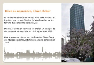 Boire ou apprendre, il faut choisir
La Faculté des Sciences de Jussieu (Paris VI et Paris VII) est
installée, tout comme l'Institut du Monde Arabe, sur les
terrains d'une ancienne halle aux vins.
Dès le 17è siècle, on trouvait à cet endroit un entrepôt de
vin, remplacé par une halle en 1812, agrandie en 1868.
Concurrencée de plus en plus par les entrepôts de Bercy,
elle fit place aux (affreux) bâtiments actuels, construits en
1958.

 