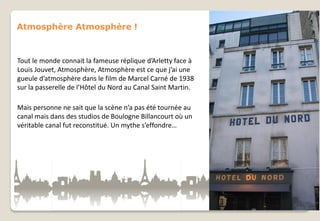 Atmosphère Atmosphère !

Tout le monde connait la fameuse réplique d’Arletty face à
Louis Jouvet, Atmosphère, Atmosphère est ce que j’ai une
gueule d’atmosphère dans le film de Marcel Carné de 1938
sur la passerelle de l’Hôtel du Nord au Canal Saint Martin.

Mais personne ne sait que la scène n’a pas été tournée au
canal mais dans des studios de Boulogne Billancourt où un
véritable canal fut reconstitué. Un mythe s’effondre…

 