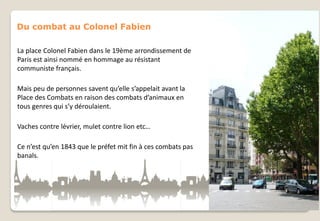 Du combat au Colonel Fabien
La place Colonel Fabien dans le 19ème arrondissement de
Paris est ainsi nommé en hommage au résistant
communiste français.
Mais peu de personnes savent qu’elle s’appelait avant la
Place des Combats en raison des combats d’animaux en
tous genres qui s’y déroulaient.
Vaches contre lévrier, mulet contre lion etc…
Ce n’est qu’en 1843 que le préfet mit fin à ces combats pas
banals.

 