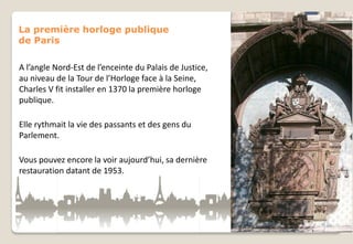 La première horloge publique
de Paris

A l’angle Nord-Est de l’enceinte du Palais de Justice,
au niveau de la Tour de l’Horloge face à la Seine,
Charles V fit installer en 1370 la première horloge
publique.
Elle rythmait la vie des passants et des gens du
Parlement.
Vous pouvez encore la voir aujourd’hui, sa dernière
restauration datant de 1953.

 