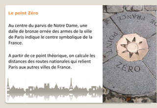 Le point Zéro

Au centre du parvis de Notre Dame, une
dalle de bronze ornée des armes de la ville
de Paris indique le centre symbolique de la
France.
A partir de ce point théorique, on calcule les
distances des routes nationales qui relient
Paris aux autres villes de France.

 
