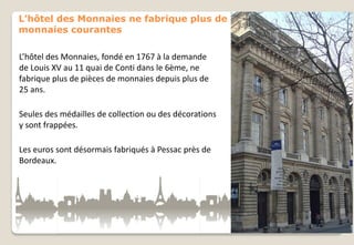 L’hôtel des Monnaies ne fabrique plus de
monnaies courantes
L’hôtel des Monnaies, fondé en 1767 à la demande
de Louis XV au 11 quai de Conti dans le 6ème, ne
fabrique plus de pièces de monnaies depuis plus de
25 ans.
Seules des médailles de collection ou des décorations
y sont frappées.
Les euros sont désormais fabriqués à Pessac près de
Bordeaux.

 