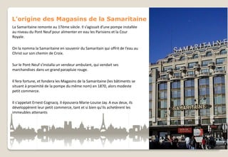 L’origine des Magasins de la Samaritaine
La Samaritaine remonte au 17ème siècle. Il s’agissait d’une pompe installée
au niveau du Pont Neuf pour alimenter en eau les Parisiens et la Cour
Royale.
On la nomma la Samaritaine en souvenir du Samaritain qui offrit de l’eau au
Christ sur son chemin de Croix.
Sur le Pont-Neuf s'installa un vendeur ambulant, qui vendait ses
marchandises dans un grand parapluie rouge.
Il fera fortune, et fondera les Magasins de la Samaritaine (les bâtiments se
situant à proximité de la pompe du même nom) en 1870, alors modeste
petit commerce.
Il s'appelait Ernest Cognacq. Il épousera Marie-Louise Jay. A eux deux, ils
développèrent leur petit commerce, tant et si bien qu'ils achetèrent les
immeubles attenants

 