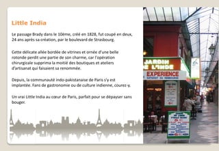 Little India
Le passage Brady dans le 10ème, créé en 1828, fut coupé en deux,
24 ans après sa création, par le boulevard de Strasbourg.
Cette délicate allée bordée de vitrines et ornée d'une belle
rotonde perdit une partie de son charme, car l'opération
chirurgicale supprima la moitié des boutiques et ateliers
d’artisanat qui faisaient sa renommée.
Depuis, la communauté indo-pakistanaise de Paris s'y est
implantée. Fans de gastronomie ou de culture indienne, courez-y.
Un vrai Little India au cœur de Paris, parfait pour se dépayser sans
bouger.

 