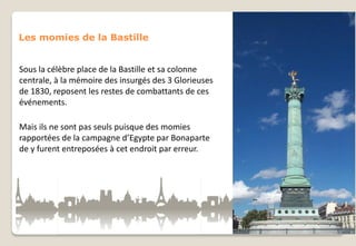 Les momies de la Bastille

Sous la célèbre place de la Bastille et sa colonne
centrale, à la mémoire des insurgés des 3 Glorieuses
de 1830, reposent les restes de combattants de ces
événements.
Mais ils ne sont pas seuls puisque des momies
rapportées de la campagne d’Egypte par Bonaparte
de y furent entreposées à cet endroit par erreur.

 