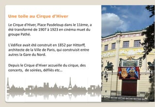 Une toile au Cirque d’Hiver
Le Cirque d'Hiver, Place Pasdeloup dans le 11ème, a
été transformé de 1907 à 1923 en cinéma muet du
groupe Pathé.
L'édifice avait été construit en 1852 par Hittorff,
architecte de la Ville de Paris, qui construisit entre
autres la Gare du Nord.
Depuis le Cirque d’Hiver accueille du cirque, des
concerts, de soirées, défilés etc…

 