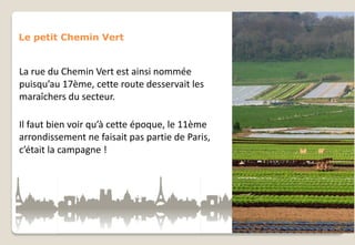 Le petit Chemin Vert

La rue du Chemin Vert est ainsi nommée
puisqu’au 17ème, cette route desservait les
maraîchers du secteur.
Il faut bien voir qu’à cette époque, le 11ème
arrondissement ne faisait pas partie de Paris,
c’était la campagne !

 