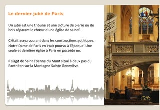 Le dernier jubé de Paris
Un jubé est une tribune et une clôture de pierre ou de
bois séparant le chœur d’une église de sa nef.
C’était assez courant dans les constructions gothiques.
Notre Dame de Paris en était pourvu à l’époque. Une
seule et dernière église à Paris en possède un.
Il s’agit de Saint Etienne du Mont situé à deux pas du
Panthéon sur la Montagne Sainte Geneviève.

 