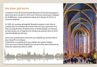 Un bien joli écrin
L'empereur franc de Constantinople Beaudoin de Courtenay propose à
Saint Louis de lui vendre en 1237, pour l'énorme somme pour l'époque
de 35 000 livres, la plus précieuse relique de la Passion du Christ, la
couronne d'épines.
En 1241, de nouveau désargenté, Beaudoin propose à son riche et
crédule client un morceau de la Vraie Croix, les clous ayant servi à l'y
fixer, du sang de Jésus, la Sainte Lance, la Sainte Eponge, un morceau
du Saint Suaire, et un fragment du manteau de pourpre dont le Christ
avait été affublé par dérision.
Saint Louis souhaita faire construire une chapelle qui servirait d’écrin
pour recueillir ces reliques.
Il fallait bien un superbe écrin pour abriter ces saintes reliques.
C’est ainsi que la Sainte Chapelle (sur l’Ile de la Cité, dans l’enceinte du
Palais de Justice) est créée en 1248.

 