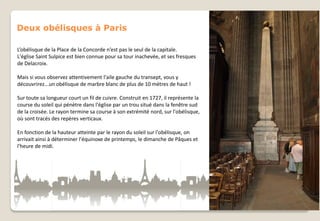 Deux obélisques à Paris
L’obélisque de la Place de la Concorde n’est pas le seul de la capitale.
L'église Saint Sulpice est bien connue pour sa tour inachevée, et ses fresques
de Delacroix.
Mais si vous observez attentivement l'aile gauche du transept, vous y
découvrirez...un obélisque de marbre blanc de plus de 10 mètres de haut !
Sur toute sa longueur court un fil de cuivre. Construit en 1727, il représente la
course du soleil qui pénètre dans l'église par un trou situé dans la fenêtre sud
de la croisée. Le rayon termine sa course à son extrémité nord, sur l'obélisque,
où sont tracés des repères verticaux.
En fonction de la hauteur atteinte par le rayon du soleil sur l'obélisque, on
arrivait ainsi à déterminer l'équinoxe de printemps, le dimanche de Pâques et
l'heure de midi.

 