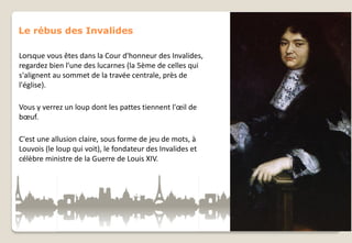 Le rébus des Invalides
Lorsque vous êtes dans la Cour d'honneur des Invalides,
regardez bien l'une des lucarnes (la 5ème de celles qui
s'alignent au sommet de la travée centrale, près de
l'église).
Vous y verrez un loup dont les pattes tiennent l'œil de
bœuf.
C'est une allusion claire, sous forme de jeu de mots, à
Louvois (le loup qui voit), le fondateur des Invalides et
célèbre ministre de la Guerre de Louis XIV.

 