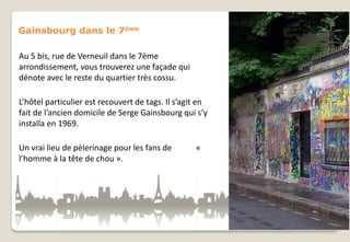 Gainsbourg dans le 7ème
Au 5 bis, rue de Verneuil dans le 7ème
arrondissement, vous trouverez une façade qui
dénote avec le reste du quartier très cossu.
L’hôtel particulier est recouvert de tags. Il s’agit en
fait de l’ancien domicile de Serge Gainsbourg qui s’y
installa en 1969.
Un vrai lieu de pèlerinage pour les fans de
l’homme à la tête de chou ».

«

 