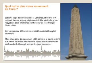 Quel est le plus vieux monument
de Paris ?

Et bien il s’agit de l’obélisque de la Concorde, et de très loin
puisqu’il date du XIIIème siècle avant JC. Elle a été offerte par
l’Egypte en 1830 à la France en l’honneur de Jean François
Champollion.
Son transport au 19ème siècle avait été un véritable exploit
technique.
Mais si l’on parle de monument 100% parisien, la palme revient
aux arènes de Lutèce dans le 5ème puisqu’elles datent du 1er
siècle après JC. On aurait accepté les deux réponses…

 