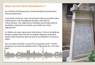 Mais où est donc Baudelaire ?
Au cimetière du Montparnasse, Charles Baudelaire possède deux
adresses posthumes.
L'une d'elles est fausse, mais c'est pourtant celle qui accueille le plus
d'admirateurs et de nostalgiques du poète. Situé dans la
27ème division, il ne s'agit que du cénotaphe (une tombe vide) de
Baudelaire, représenté en vampire, qui semble vous toiser
rageusement.
En réalité, son corps repose dans la 6è division. C'est un véritable jeu
de piste, puisqu'il faut chercher la modeste sépulture du général
Aupick, dont les glorieux états de service sont détaillés sur plusieurs
lignes.
Sous ces lignes martiales, on peut lire ces quelques mots: "Charles
Baudelaire, son beau-fils, décédé à Paris à l'âge de 46 ans, le 31 août
1867".

 