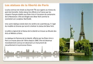 Les statues de la liberté de Paris
La plus connue est située au bout de l’Île aux cygnes au niveau du
pont de Grenelle. Cette statue fut offerte à la France par les
citoyens français établis aux États-Unis à l'occasion du centenaire
de la Révolution. Elle est dirigée vers New York comme le
souhaitait son sculpteur Bartholdi.
Une autre réplique existe dans les Jardins du Luxembourg. Il s'agit
du modèle en bronze qui servit à réaliser la statue de New York.
Le plâtre original de la Statue de la Liberté se trouve au Musée des
Arts et Métiers à Paris.
La réplique la Flamme de la Liberté, offerte par les États-Unis à
Paris se trouve place de l'Alma depuis 1989. Elle est devenue
mondialement connue en devenant un monument de
recueillement à la princesse Diana.

 
