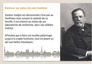 Pasteur au cœur de son Institut

Pasteur malgré ses découvertes n’est pas au
Panthéon mais suivant la volonté de sa
famille, il est enterré au milieu de ses
laboratoires de recherche, dans son célèbre
Institut.
N’hésitez pas à faire cet insolite pèlerinage
jusqu’à la crypte funéraire, tout en jetant un
œil aux belles mosaïques.

 