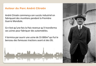 Autour du Parc André Citroën
André Citroën commença son succès industriel en
fabriquant des munitions pendant la Première
Guerre Mondiale.
Ce n’est qu’une fois la Paix revenue qu’il transforma
ses usines pour fabriquer des automobiles.
Il termina par ouvrir une usine de 55 000m² qui fut le
berceau des fameuses tractions avant et des DS.

 