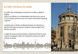 La tête retrouve le corps
En 1939, des archéologues trouvèrent une tête sculptée à
Angkor.
Celle-ci fut offerte à un ambassadeur des Etats-Unis, que la
France voulait remercier pour son action humanitaire pendant
la guerre.
Le diplomate en fit don au Musée Guimet. Les chercheurs
découvrirent dans la cave du musée le corps sculpté d’une
femme sans tête.
La ligne de cassure était identique, c’était bel et bien le corps
auquel il manquait la tête. On recolla les 2 pièces et voilà le
miracle accompli.

 
