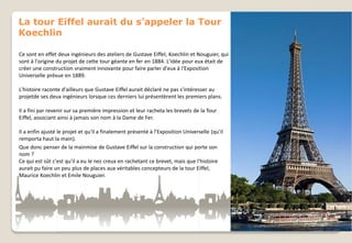 La tour Eiffel aurait du s’appeler la Tour
Koechlin
Ce sont en effet deux ingénieurs des ateliers de Gustave Eiffel, Koechlin et Nouguier, qui
sont à l'origine du projet de cette tour géante en fer en 1884. L'idée pour eux était de
créer une construction vraiment innovante pour faire parler d'eux à l'Exposition
Universelle prévue en 1889.
L'histoire raconte d'ailleurs que Gustave Eiffel aurait déclaré ne pas s'intéresser au
projetde ses deux ingénieurs lorsque ces derniers lui présentèrent les premiers plans.
Il a fini par revenir sur sa première impression et leur racheta les brevets de la Tour
Eiffel, associant ainsi à jamais son nom à la Dame de Fer.
Il a enfin ajusté le projet et qu'il a finalement présenté à l’Exposition Universelle (qu’il
remporta haut la main).
Que donc penser de la mainmise de Gustave Eiffel sur la construction qui porte son
nom ?
Ce qui est sût c'est qu'il a eu le nez creux en rachetant ce brevet, mais que l'histoire
aurait pu faire un peu plus de places aux véritables concepteurs de la tour Eiffel,
Maurice Koechlin et Emile Nouguier.

 