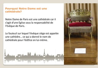 Pourquoi Notre Dame est une
cathédrale?

Notre Dame de Paris est une cathédrale car il
s’agit d’une Eglise sous la responsabilité de
l’Evêque de Paris.
Le fauteuil sur lequel l’évêque siège est appelée
une cathèdre… ce qui a donné le nom de
cathédrale pour l’édifice en lui-même.

 