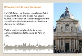 D’où provient le nom Sorbonne

En 1257, Robert de Sorbon, chapelain de Saint
Louis, obtint du roi une maison rue Coupe
Gueule (actuelle rue de la Sorbonne) pour offrir
accueillir des étudiants souhaitant obtenir un
doctorat en théologie.
Voilà la modeste origine de la Sorbonne,
nommée faculté de la théologie de Paris en
1270.

 
