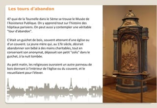 Les tours d’abandon
47 quai de la Tournelle dans le 5ème se trouve le Musée de
l'Assistance Publique. On y apprend tout sur l'histoire des
hôpitaux parisiens. On peut aussi y contempler une véritable
"tour d'abandon".
C'était un guichet de bois, souvent attenant d'une église ou
d'un couvent. La jeune mère qui, au 17è siècle, désirait
abandonner son bébé à des mains charitables, tout en
conservant son anonymat, déposait son petit "colis" dans le
guichet, à la nuit tombée.
Au petit matin, les religieuses ouvraient un autre panneau de
bois donnant à l'intérieur de l'église ou du couvent, et le
recueillaient pour l'élever.

 