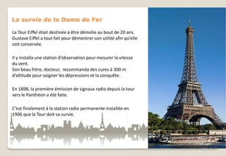 La survie de la Dame de Fer
La Tour Eiffel était destinée à être démolie au bout de 20 ans.
Gustave Eiffel a tout fait pour démontrer son utilité afin qu’elle
soit conservée.
Il y installa une station d’observation pour mesurer la vitesse
du vent.
Son beau frère, docteur, recommanda des cures à 300 m
d’altitude pour soigner les dépressions et la conquête.
En 1898, la première émission de signaux radio depuis la tour
vers le Panthéon a été faite.
C’est finalement à la station radio permanente installée en
1906 que la Tour doit sa survie.

 