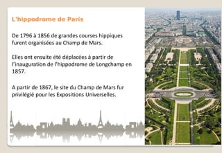 L’hippodrome de Paris

De 1796 à 1856 de grandes courses hippiques
furent organisées au Champ de Mars.
Elles ont ensuite été déplacées à partir de
l’inauguration de l’hippodrome de Longchamp en
1857.
A partir de 1867, le site du Champ de Mars fur
privilégié pour les Expositions Universelles.

 