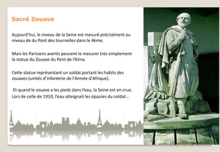 Sacré Zouave
Aujourd’hui, le niveau de la Seine est mesuré précisément au
niveau de du Pont des tournelles dans le 4ème.
Mais les Parisiens avertis peuvent le mesurer très simplement
la statue du Zouave du Pont de l’Alma.

Cette statue représentant un soldat portant les habits des
zouaves (unités d’infanterie de l'Armée d'Afrique).
Et quand le zouave a les pieds dans l’eau, la Seine est en crue.
Lors de celle de 1910, l’eau atteignait les épaules du soldat…

 